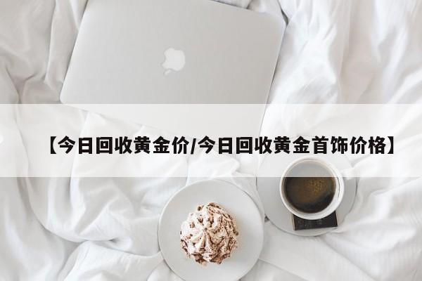 【今日回收黄金价/今日回收黄金首饰价格】