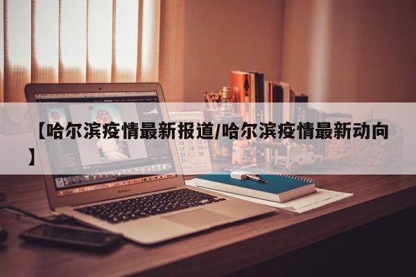 【哈尔滨疫情最新报道/哈尔滨疫情最新动向】