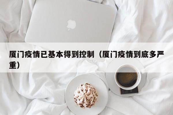厦门疫情已基本得到控制(厦门疫情到底多严重)