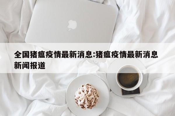 全国猪瘟疫情最新消息:猪瘟疫情最新消息 新闻报道