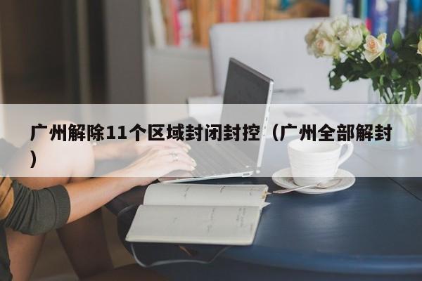 广州解除11个区域封闭封控(广州全部解封)