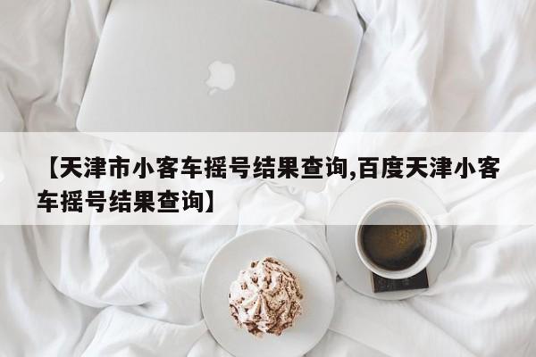 【天津市小客车摇号结果查询,百度天津小客车摇号结果查询】