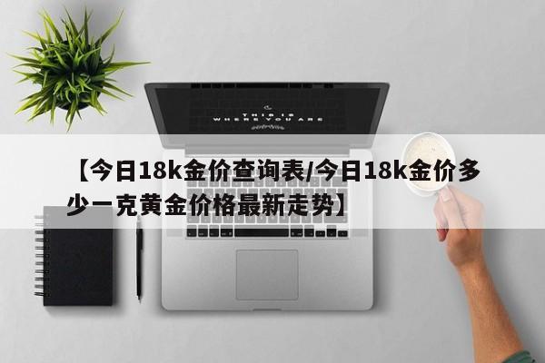 【今日18k金价查询表/今日18k金价多少一克黄金价格最新走势】