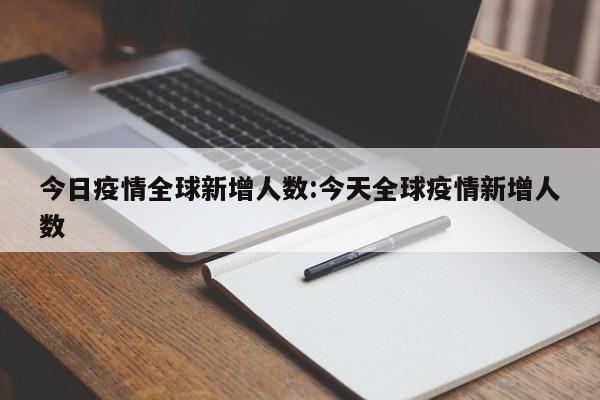 今日疫情全球新增人数:今天全球疫情新增人数