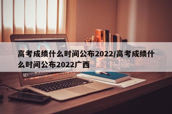 高考成绩什么时间公布2022/高考成绩什么时间公布2022广西
