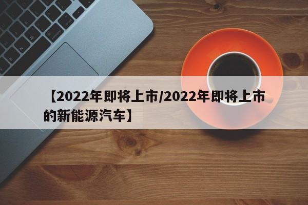 【2022年即将上市/2022年即将上市的新能源汽车】