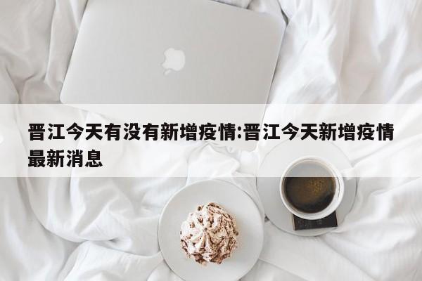 晋江今天有没有新增疫情:晋江今天新增疫情最新消息