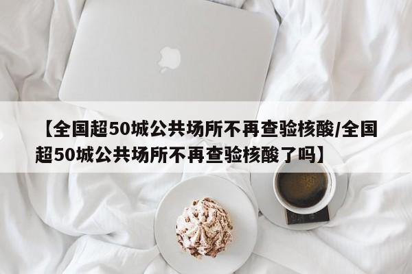 【全国超50城公共场所不再查验核酸/全国超50城公共场所不再查验核酸了吗】