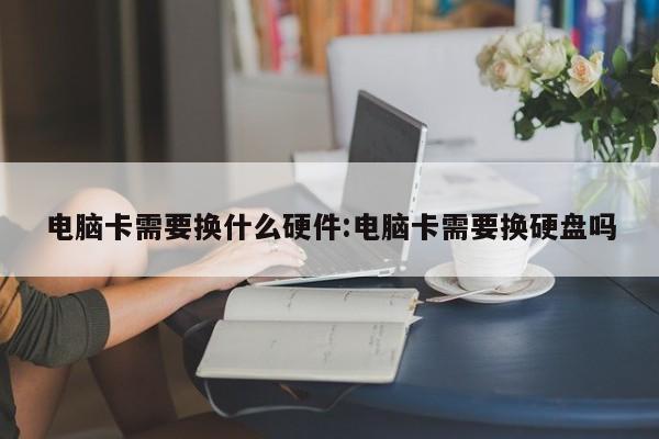 电脑卡需要换什么硬件:电脑卡需要换硬盘吗