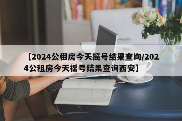 【2024公租房今天摇号结果查询/2024公租房今天摇号结果查询西安】