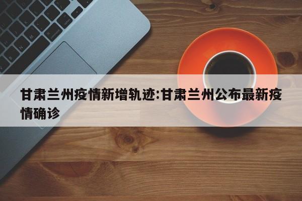 甘肃兰州疫情新增轨迹:甘肃兰州公布最新疫情确诊