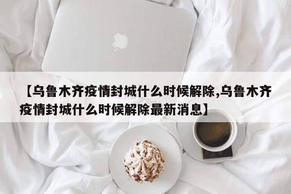 【乌鲁木齐疫情封城什么时候解除,乌鲁木齐疫情封城什么时候解除最新消息】