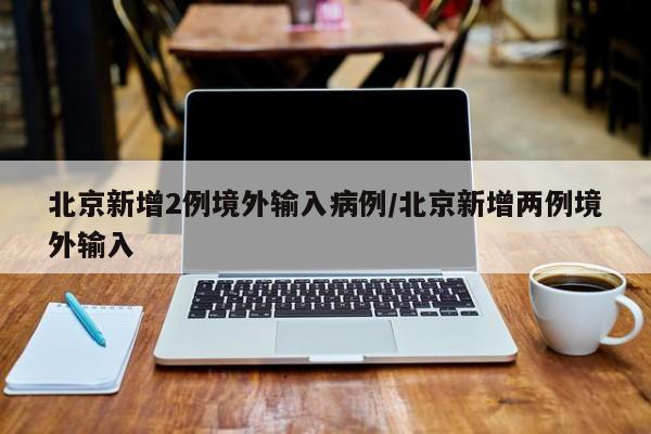 北京新增2例境外输入病例/北京新增两例境外输入