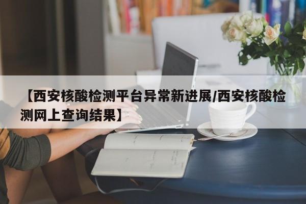 【西安核酸检测平台异常新进展/西安核酸检测网上查询结果】