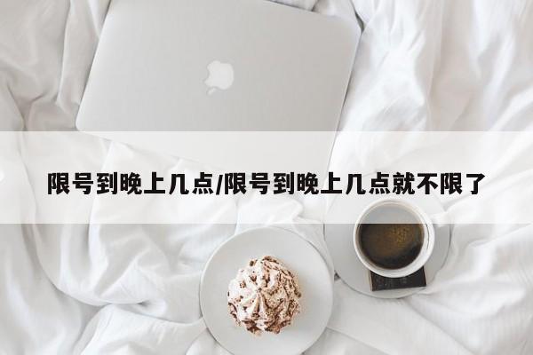 限号到晚上几点/限号到晚上几点就不限了