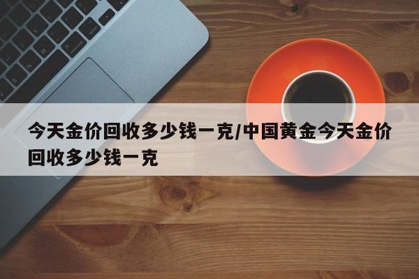 今天金价回收多少钱一克/中国黄金今天金价回收多少钱一克