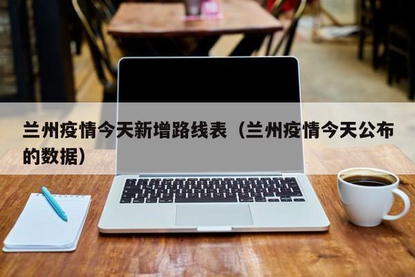 兰州疫情今天新增路线表(兰州疫情今天公布的数据)