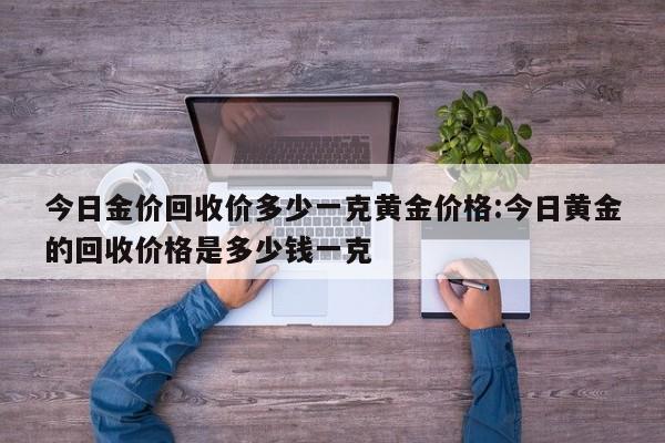 今日金价回收价多少一克黄金价格:今日黄金的回收价格是多少钱一克