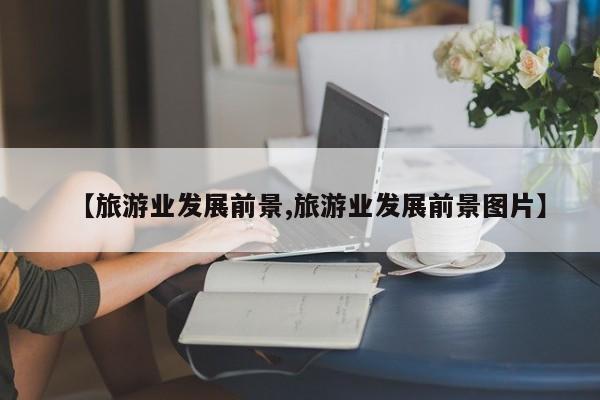 【旅游业发展前景,旅游业发展前景图片】