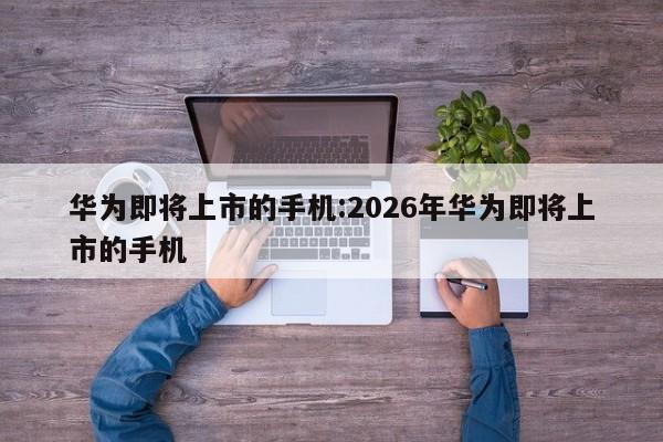华为即将上市的手机:2026年华为即将上市的手机