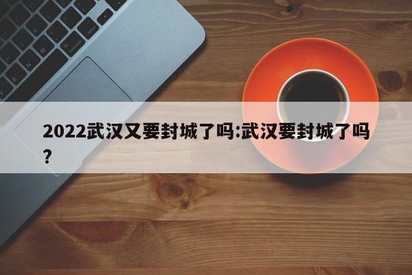 2022武汉又要封城了吗:武汉要封城了吗?