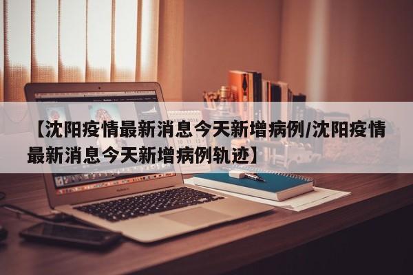 【沈阳疫情最新消息今天新增病例/沈阳疫情最新消息今天新增病例轨迹】