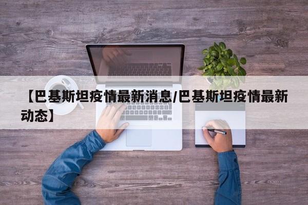 【巴基斯坦疫情最新消息/巴基斯坦疫情最新动态】