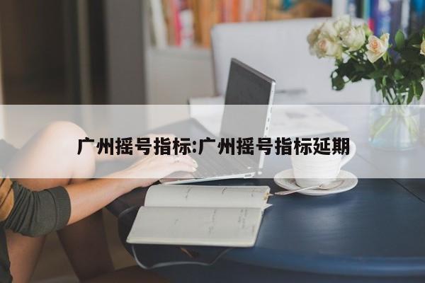 广州摇号指标:广州摇号指标延期