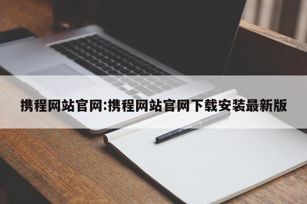 携程网站官网:携程网站官网下载安装最新版