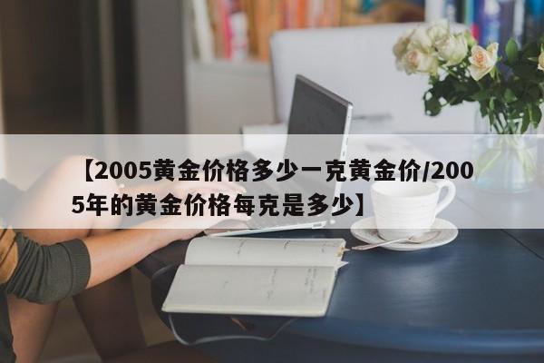 【2005黄金价格多少一克黄金价/2005年的黄金价格每克是多少】