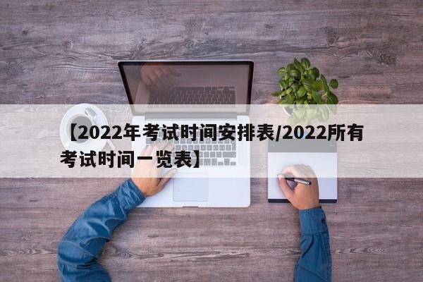 【2022年考试时间安排表/2022所有考试时间一览表】