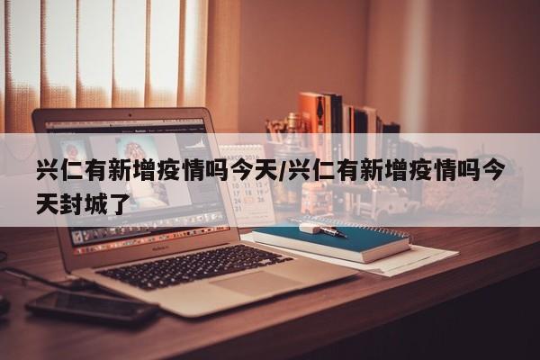 兴仁有新增疫情吗今天/兴仁有新增疫情吗今天封城了