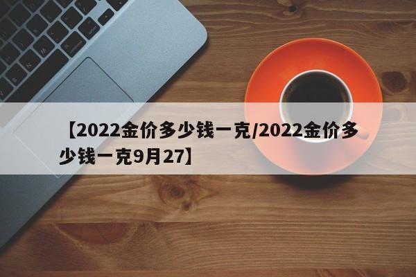 【2022金价多少钱一克/2022金价多少钱一克9月27】