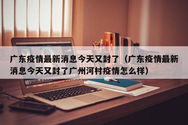 广东疫情最新消息今天又封了(广东疫情最新消息今天又封了广州河村疫情怎么样)