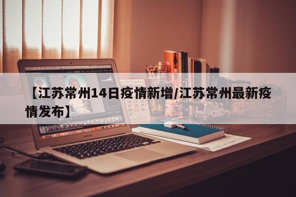 【江苏常州14日疫情新增/江苏常州最新疫情发布】