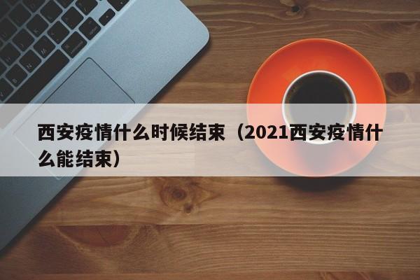 西安疫情什么时候结束(2021西安疫情什么能结束)