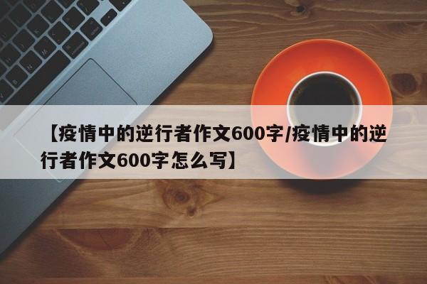 【疫情中的逆行者作文600字/疫情中的逆行者作文600字怎么写】