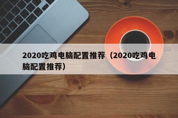 2020吃鸡电脑配置推荐(2020吃鸡电脑配置推荐)
