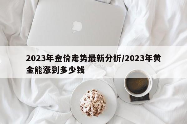 2023年金价走势最新分析/2023年黄金能涨到多少钱