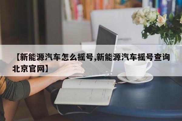 【新能源汽车怎么摇号,新能源汽车摇号查询北京官网】