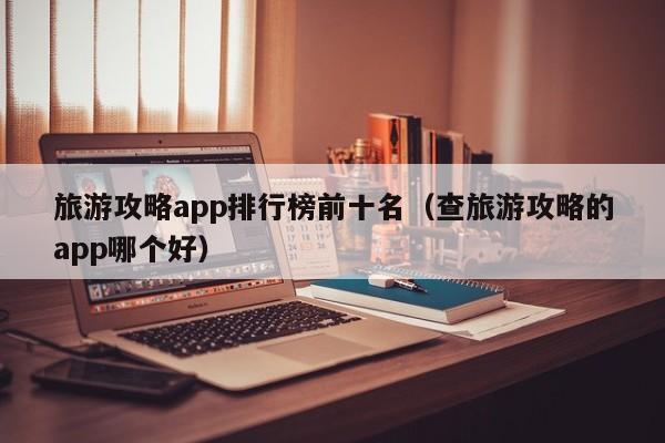 旅游攻略app排行榜前十名(查旅游攻略的app哪个好)