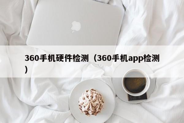 360手机硬件检测(360手机app检测)