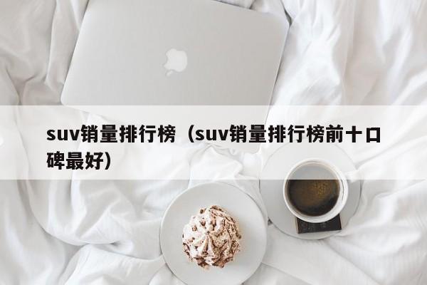 suv销量排行榜(suv销量排行榜前十口碑最好)