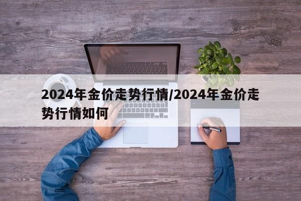 2024年金价走势行情/2024年金价走势行情如何