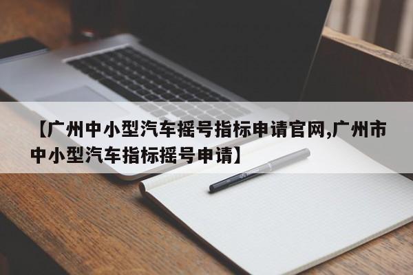 【广州中小型汽车摇号指标申请官网,广州市中小型汽车指标摇号申请】