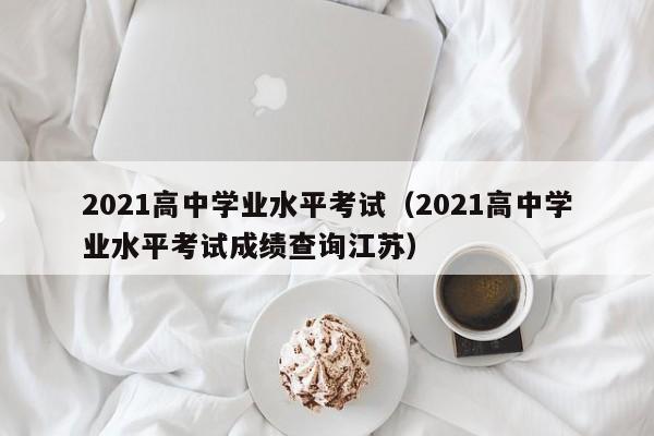 2021高中学业水平考试(2021高中学业水平考试成绩查询江苏)