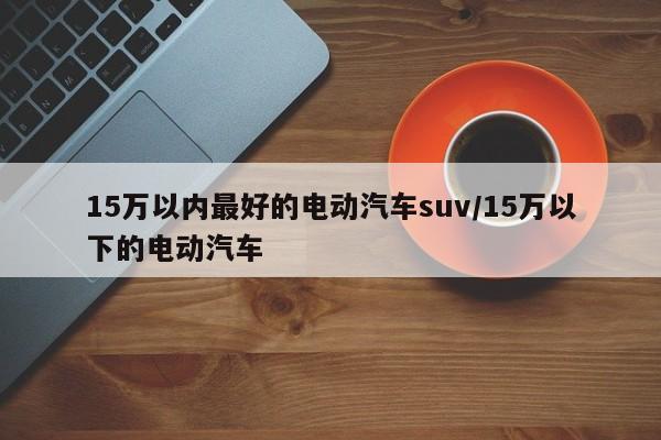 15万以内最好的电动汽车suv/15万以下的电动汽车