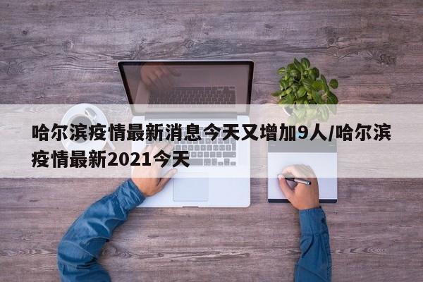 哈尔滨疫情最新消息今天又增加9人/哈尔滨疫情最新2021今天