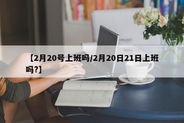 【2月20号上班吗/2月20日21日上班吗?】