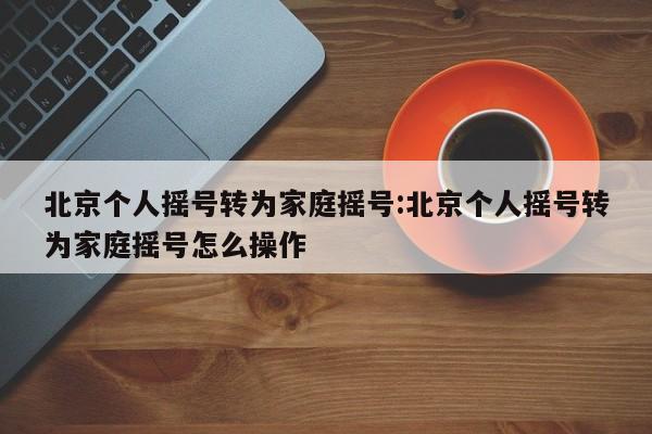 北京个人摇号转为家庭摇号:北京个人摇号转为家庭摇号怎么操作